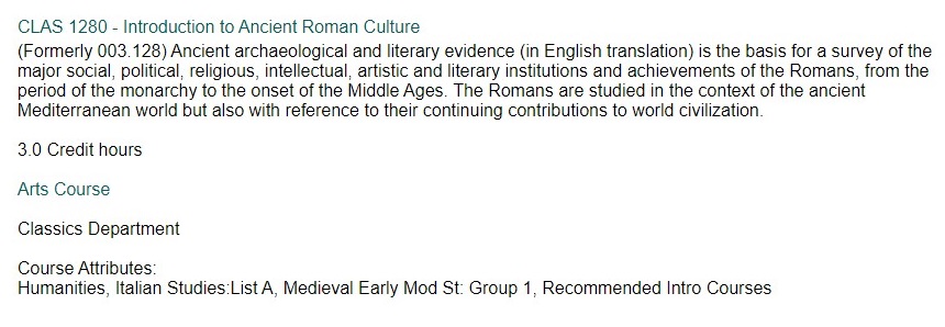 "Ancient archaeological and literary evidence (in English translation) is the basis for a survey of the major social, political, religious, intellectual, artistic and literary institutions and achievements of the Romans, from the period of the monarchy to the onset of the Middle Ages. The Romans are studied in the context of the ancient Mediterranean world but also with reference to their continuing contributions to world civilization."